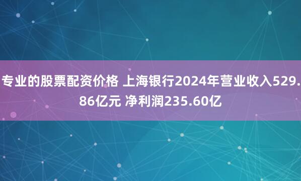 专业的股票配资价格 上海银行2024年营业收入529.86亿元 净利润235.60亿