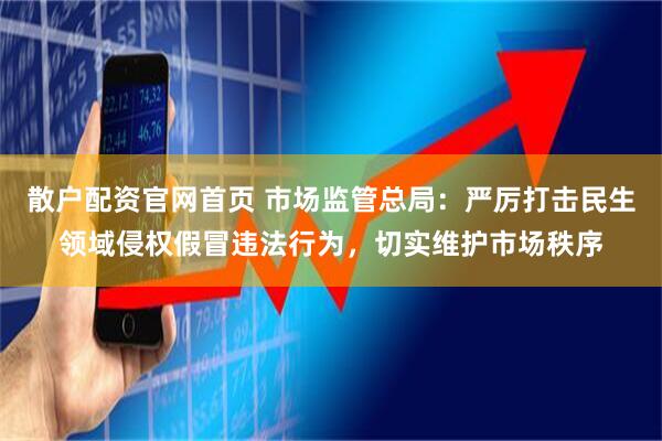 散户配资官网首页 市场监管总局：严厉打击民生领域侵权假冒违法行为，切实维护市场秩序