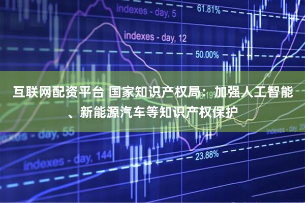 互联网配资平台 国家知识产权局：加强人工智能、新能源汽车等知识产权保护