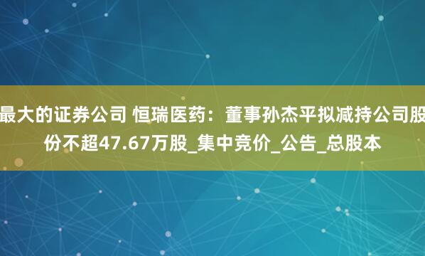 最大的证券公司 恒瑞医药：董事孙杰平拟减持公司股份不超47.67万股_集中竞价_公告_总股本