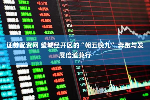 证劵配资网 望城经开区的“朝五晚九” 奔跑与发展倍道兼行