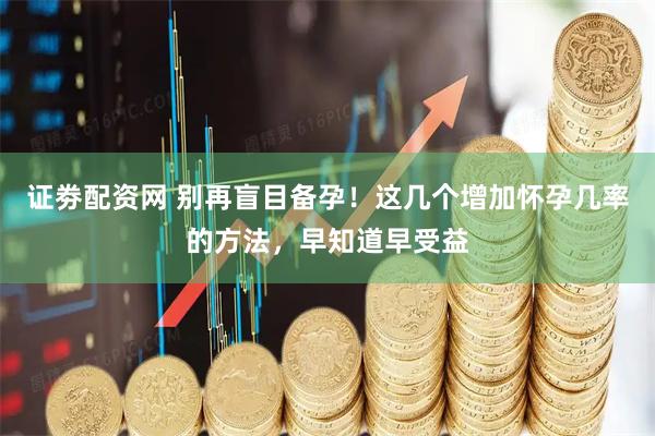 证劵配资网 别再盲目备孕！这几个增加怀孕几率的方法，早知道早受益