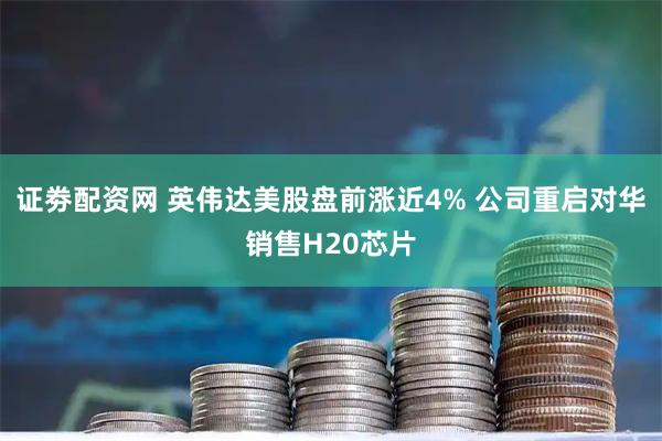 证劵配资网 英伟达美股盘前涨近4% 公司重启对华销售H20芯片