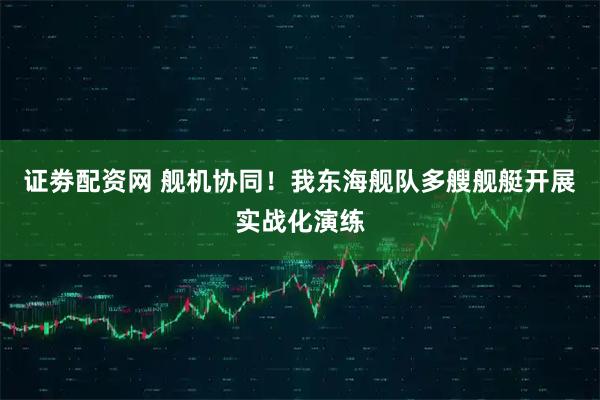 证劵配资网 舰机协同！我东海舰队多艘舰艇开展实战化演练