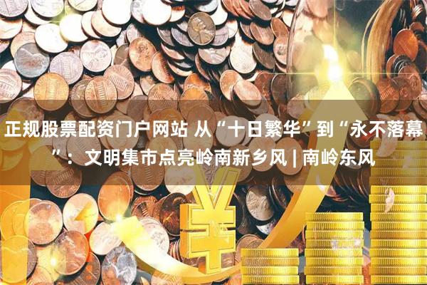 正规股票配资门户网站 从“十日繁华”到“永不落幕”：文明集市点亮岭南新乡风 | 南岭东风