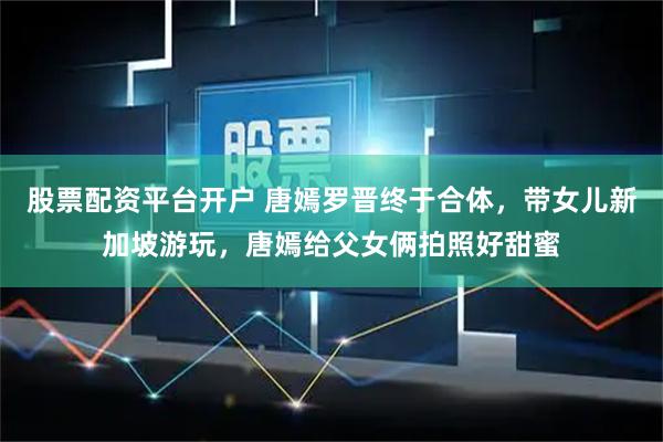 股票配资平台开户 唐嫣罗晋终于合体，带女儿新加坡游玩，唐嫣给父女俩拍照好甜蜜