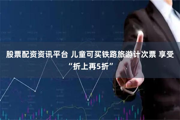 股票配资资讯平台 儿童可买铁路旅游计次票 享受“折上再5折”